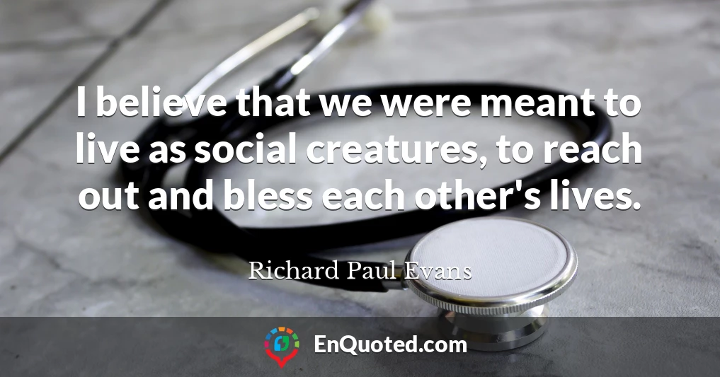 I believe that we were meant to live as social creatures, to reach out and bless each other's lives.