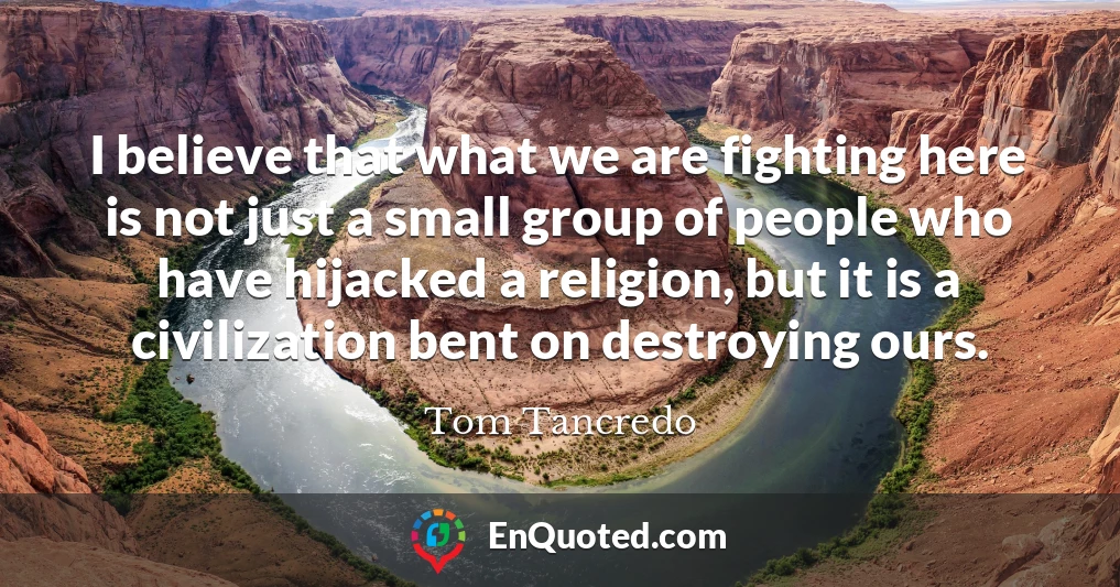 I believe that what we are fighting here is not just a small group of people who have hijacked a religion, but it is a civilization bent on destroying ours.