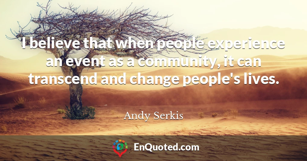 I believe that when people experience an event as a community, it can transcend and change people's lives.