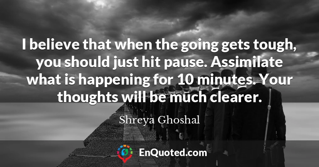 I believe that when the going gets tough, you should just hit pause. Assimilate what is happening for 10 minutes. Your thoughts will be much clearer.