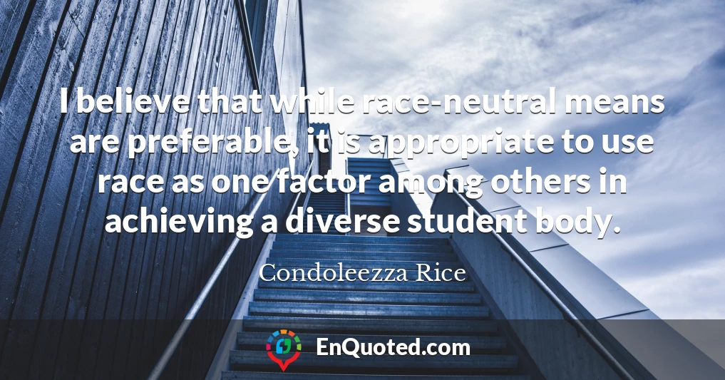 I believe that while race-neutral means are preferable, it is appropriate to use race as one factor among others in achieving a diverse student body.
