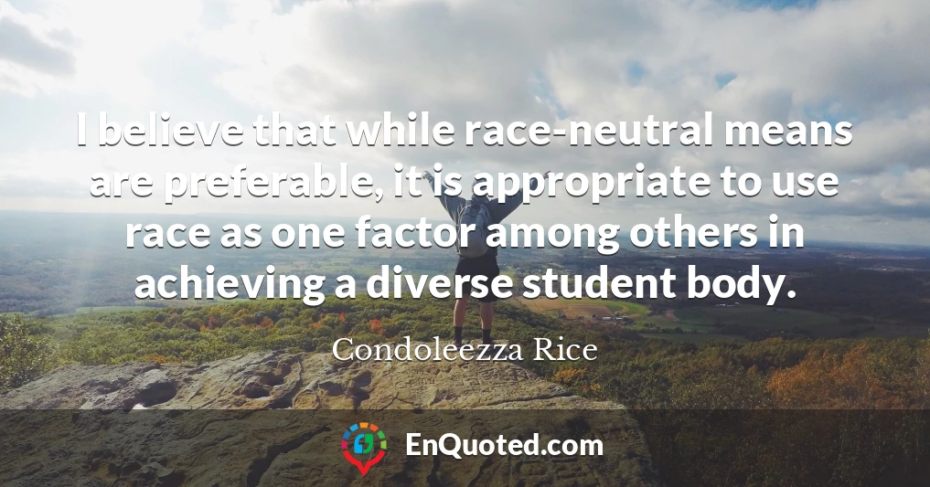 I believe that while race-neutral means are preferable, it is appropriate to use race as one factor among others in achieving a diverse student body.