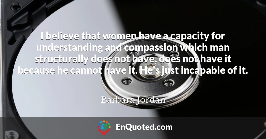 I believe that women have a capacity for understanding and compassion which man structurally does not have, does not have it because he cannot have it. He's just incapable of it.