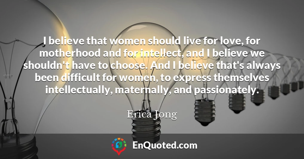 I believe that women should live for love, for motherhood and for intellect, and I believe we shouldn't have to choose. And I believe that's always been difficult for women, to express themselves intellectually, maternally, and passionately.