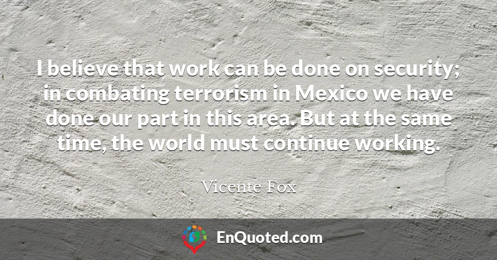 I believe that work can be done on security; in combating terrorism in Mexico we have done our part in this area. But at the same time, the world must continue working.