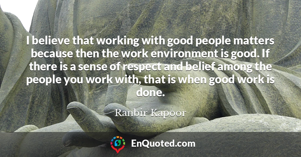 I believe that working with good people matters because then the work environment is good. If there is a sense of respect and belief among the people you work with, that is when good work is done.