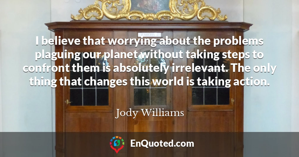 I believe that worrying about the problems plaguing our planet without taking steps to confront them is absolutely irrelevant. The only thing that changes this world is taking action.