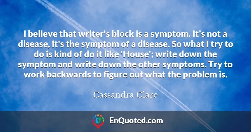 I believe that writer's block is a symptom. It's not a disease, it's the symptom of a disease. So what I try to do is kind of do it like 'House'; write down the symptom and write down the other symptoms. Try to work backwards to figure out what the problem is.
