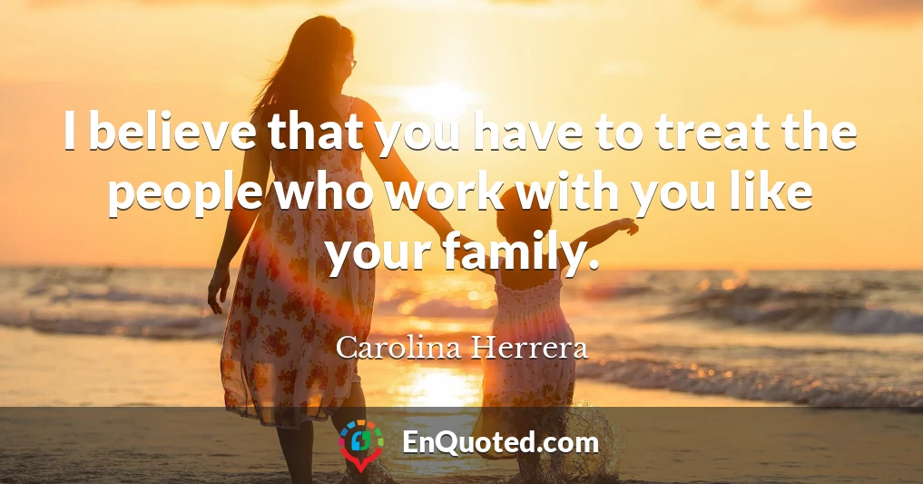 I believe that you have to treat the people who work with you like your family.