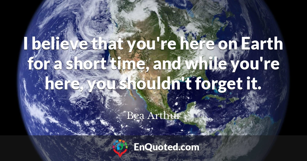 I believe that you're here on Earth for a short time, and while you're here, you shouldn't forget it.