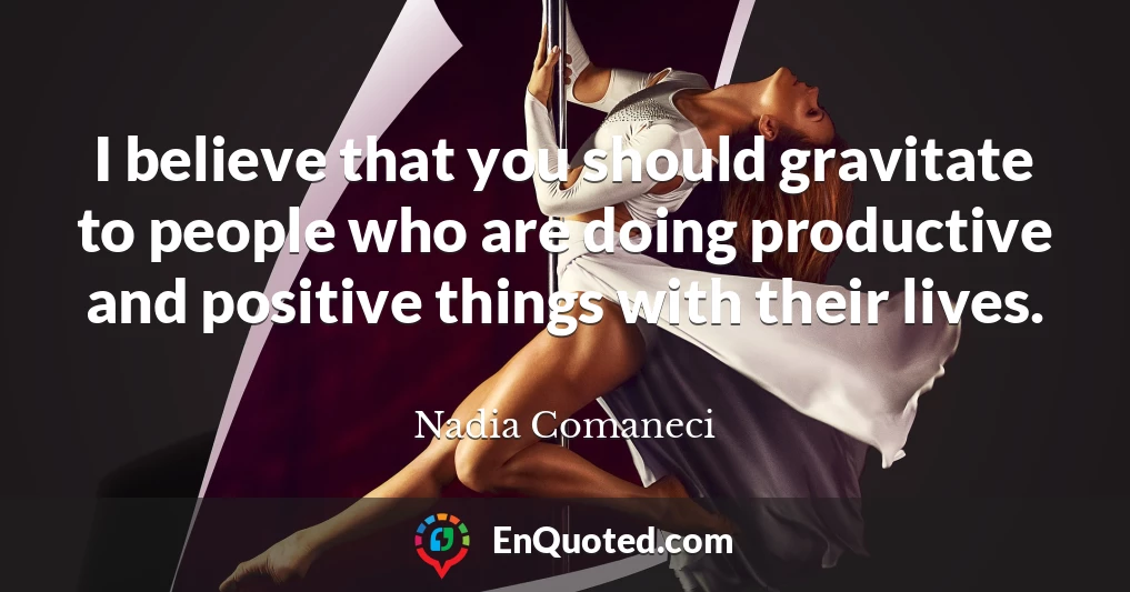 I believe that you should gravitate to people who are doing productive and positive things with their lives.