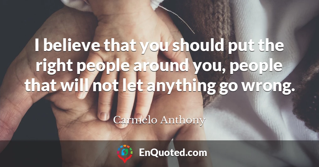 I believe that you should put the right people around you, people that will not let anything go wrong.