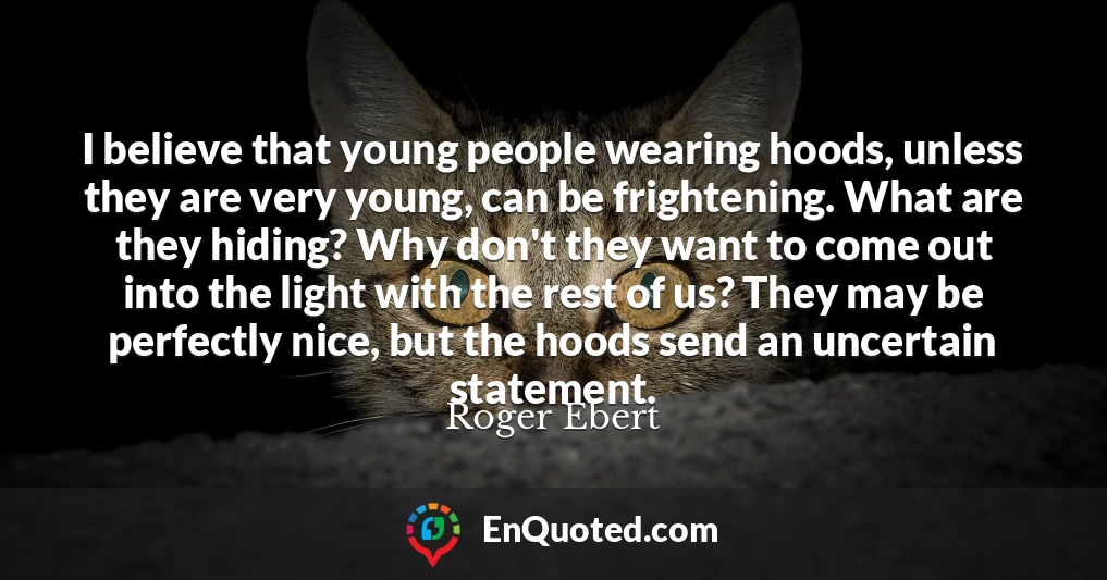 I believe that young people wearing hoods, unless they are very young, can be frightening. What are they hiding? Why don't they want to come out into the light with the rest of us? They may be perfectly nice, but the hoods send an uncertain statement.