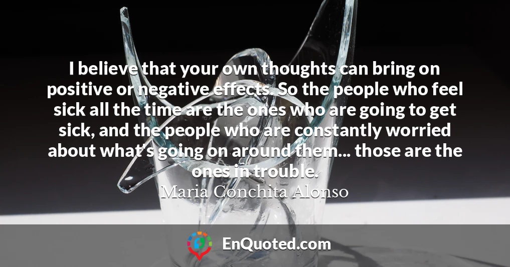 I believe that your own thoughts can bring on positive or negative effects. So the people who feel sick all the time are the ones who are going to get sick, and the people who are constantly worried about what's going on around them... those are the ones in trouble.