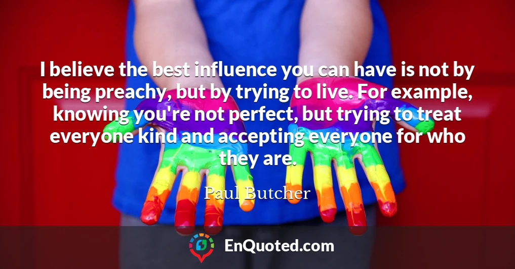 I believe the best influence you can have is not by being preachy, but by trying to live. For example, knowing you're not perfect, but trying to treat everyone kind and accepting everyone for who they are.