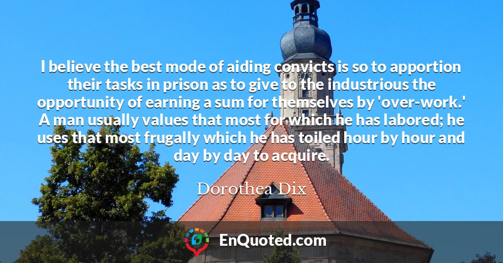 I believe the best mode of aiding convicts is so to apportion their tasks in prison as to give to the industrious the opportunity of earning a sum for themselves by 'over-work.' A man usually values that most for which he has labored; he uses that most frugally which he has toiled hour by hour and day by day to acquire.