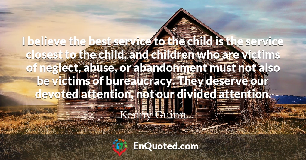 I believe the best service to the child is the service closest to the child, and children who are victims of neglect, abuse, or abandonment must not also be victims of bureaucracy. They deserve our devoted attention, not our divided attention.