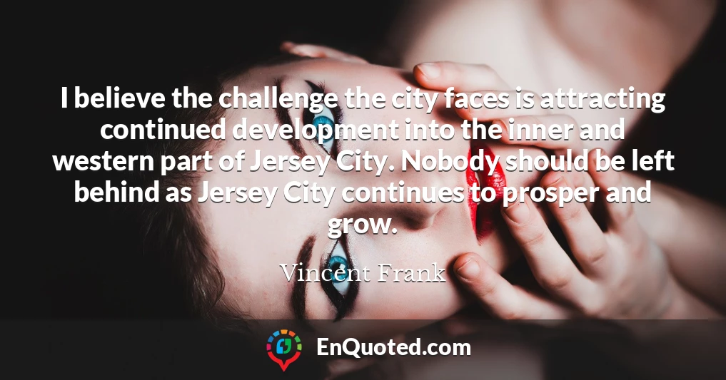 I believe the challenge the city faces is attracting continued development into the inner and western part of Jersey City. Nobody should be left behind as Jersey City continues to prosper and grow.