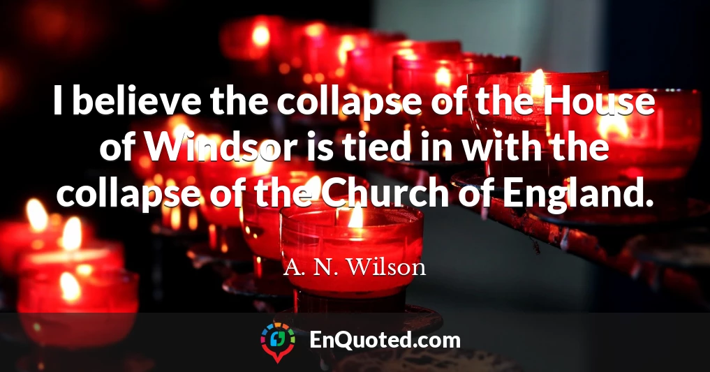 I believe the collapse of the House of Windsor is tied in with the collapse of the Church of England.