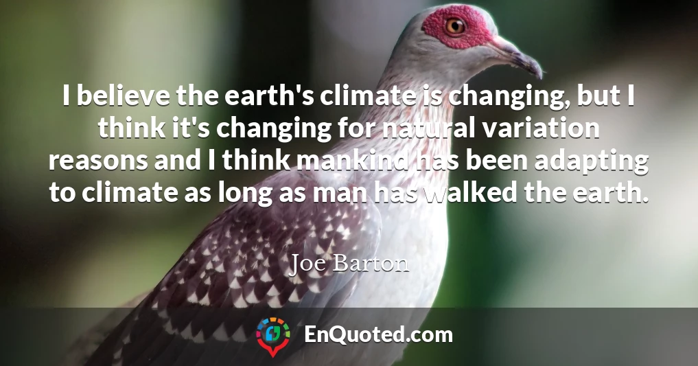 I believe the earth's climate is changing, but I think it's changing for natural variation reasons and I think mankind has been adapting to climate as long as man has walked the earth.