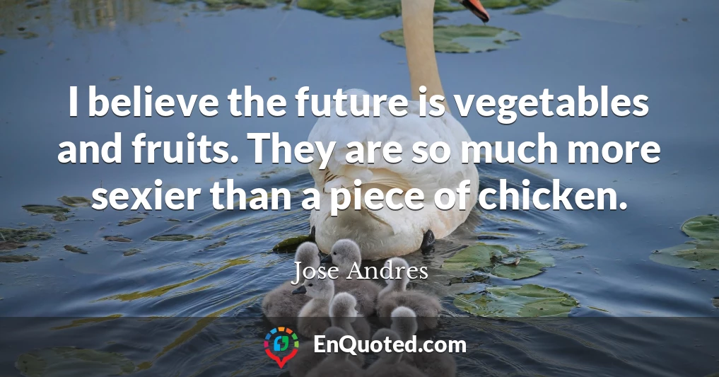 I believe the future is vegetables and fruits. They are so much more sexier than a piece of chicken.