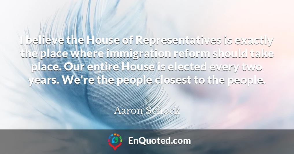 I believe the House of Representatives is exactly the place where immigration reform should take place. Our entire House is elected every two years. We're the people closest to the people.
