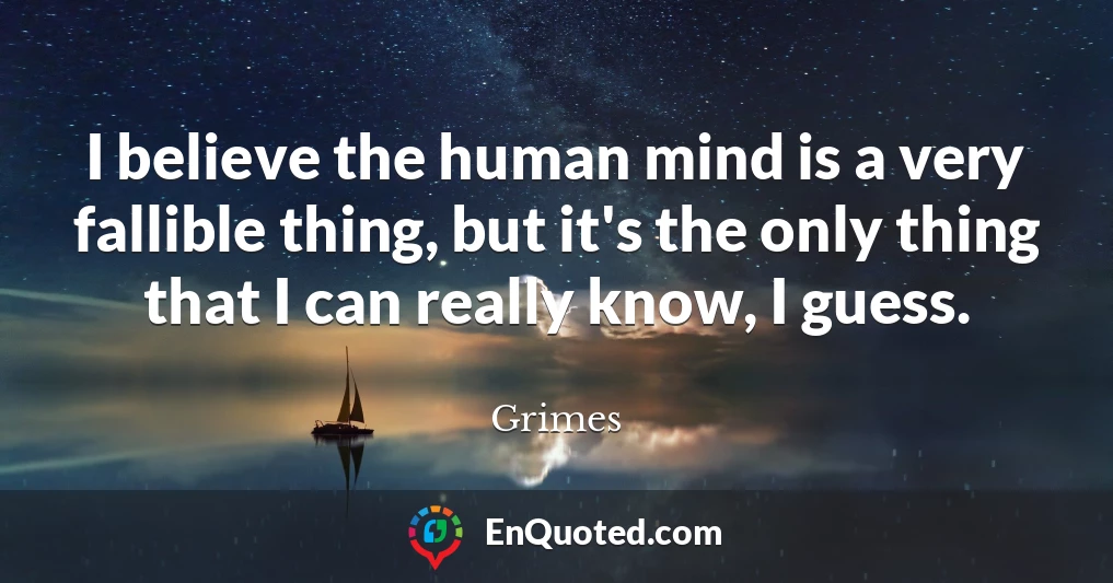 I believe the human mind is a very fallible thing, but it's the only thing that I can really know, I guess.