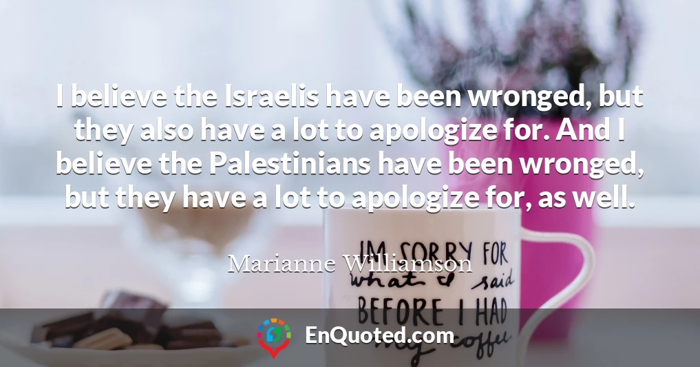 I believe the Israelis have been wronged, but they also have a lot to apologize for. And I believe the Palestinians have been wronged, but they have a lot to apologize for, as well.