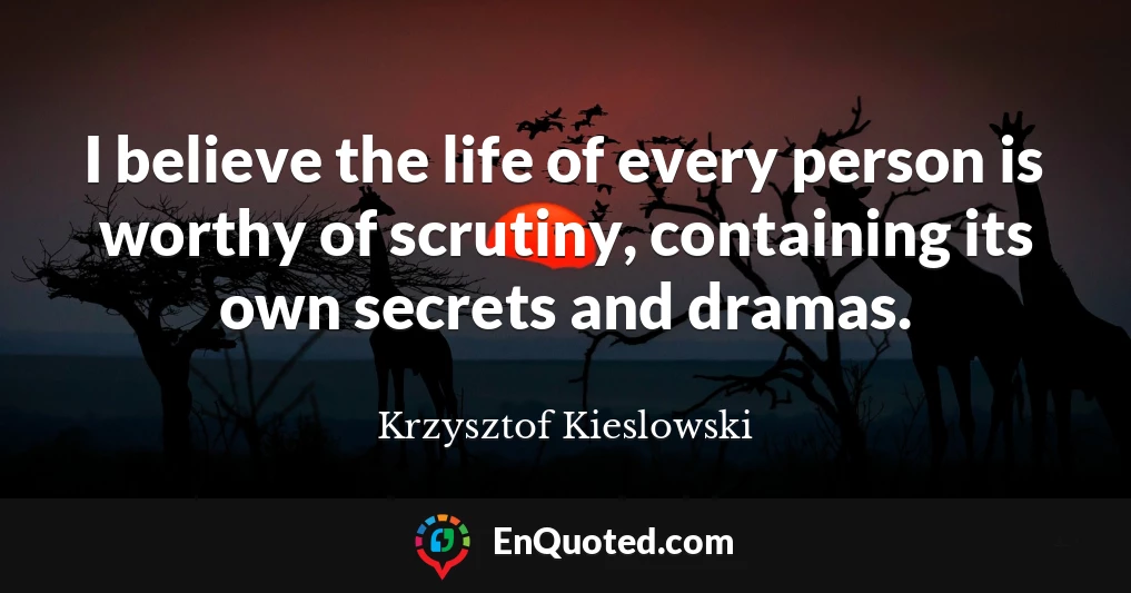 I believe the life of every person is worthy of scrutiny, containing its own secrets and dramas.