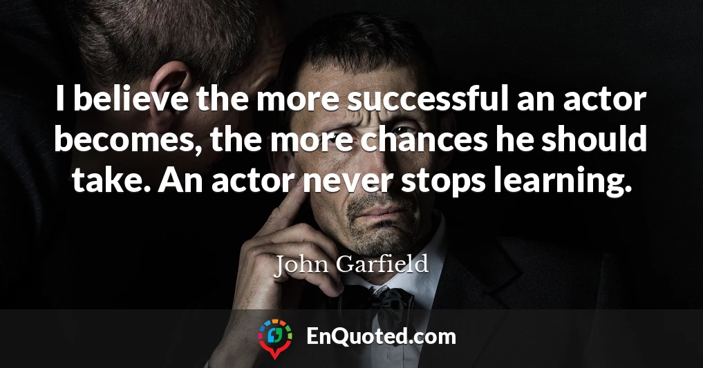 I believe the more successful an actor becomes, the more chances he should take. An actor never stops learning.