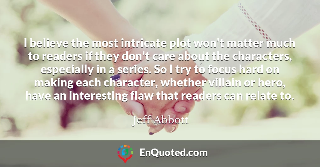 I believe the most intricate plot won't matter much to readers if they don't care about the characters, especially in a series. So I try to focus hard on making each character, whether villain or hero, have an interesting flaw that readers can relate to.