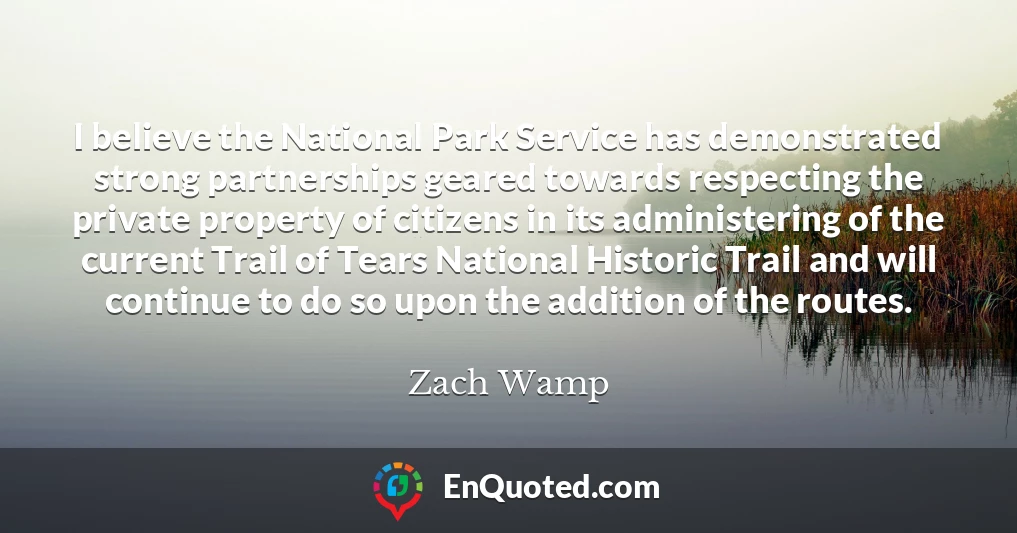 I believe the National Park Service has demonstrated strong partnerships geared towards respecting the private property of citizens in its administering of the current Trail of Tears National Historic Trail and will continue to do so upon the addition of the routes.