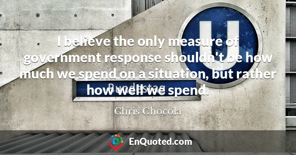 I believe the only measure of government response shouldn't be how much we spend on a situation, but rather how well we spend.