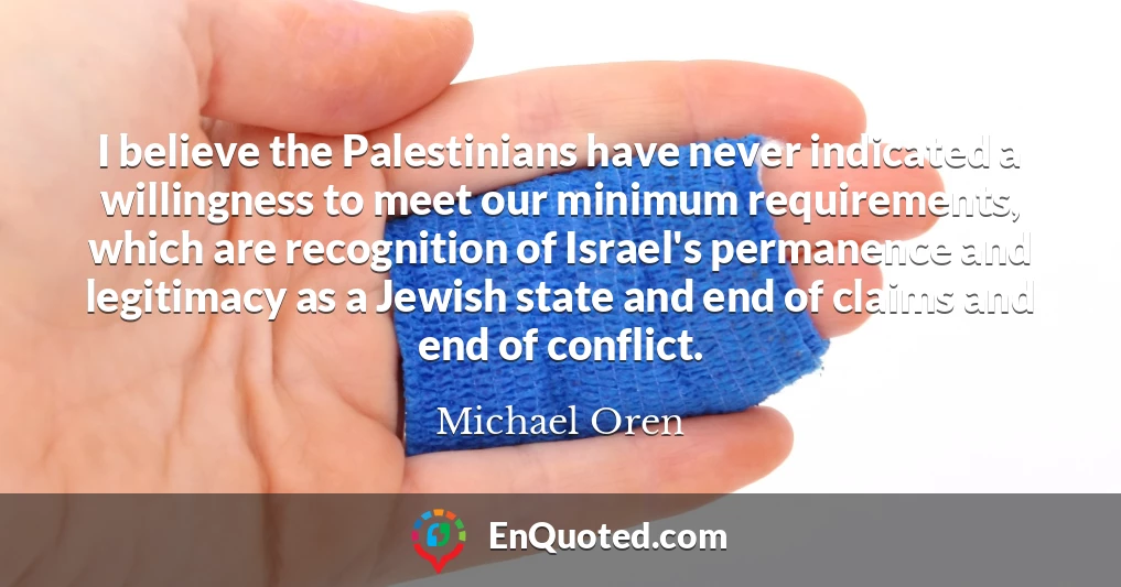 I believe the Palestinians have never indicated a willingness to meet our minimum requirements, which are recognition of Israel's permanence and legitimacy as a Jewish state and end of claims and end of conflict.