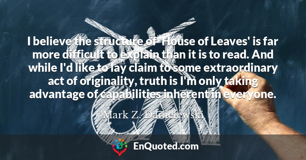 I believe the structure of 'House of Leaves' is far more difficult to explain than it is to read. And while I'd like to lay claim to some extraordinary act of originality, truth is I'm only taking advantage of capabilities inherent in everyone.
