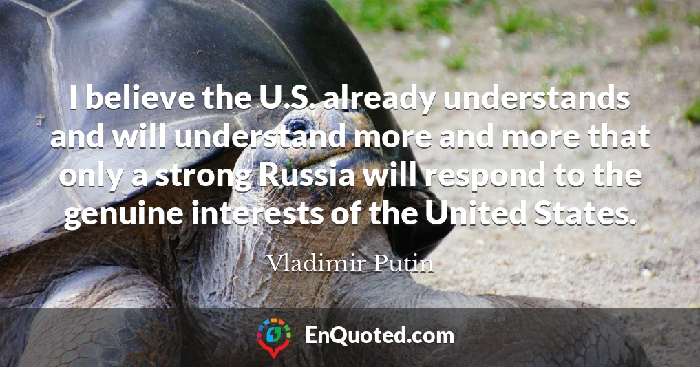 I believe the U.S. already understands and will understand more and more that only a strong Russia will respond to the genuine interests of the United States.