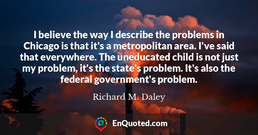 I believe the way I describe the problems in Chicago is that it's a metropolitan area. I've said that everywhere. The uneducated child is not just my problem, it's the state's problem. It's also the federal government's problem.