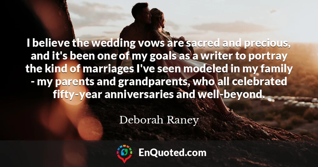 I believe the wedding vows are sacred and precious, and it's been one of my goals as a writer to portray the kind of marriages I've seen modeled in my family - my parents and grandparents, who all celebrated fifty-year anniversaries and well-beyond.