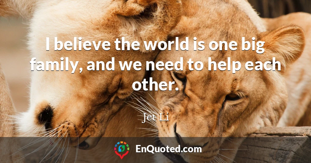 I believe the world is one big family, and we need to help each other.