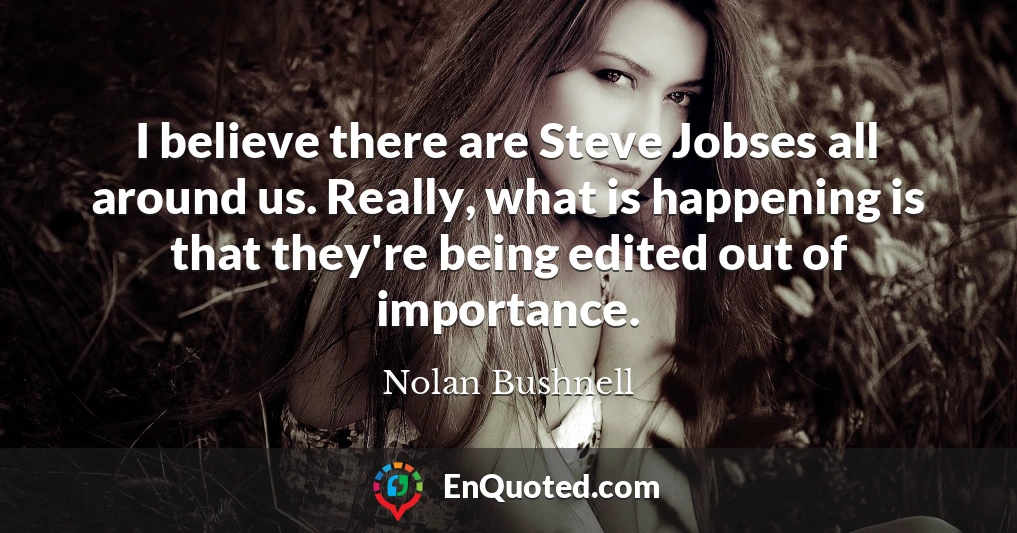 I believe there are Steve Jobses all around us. Really, what is happening is that they're being edited out of importance.
