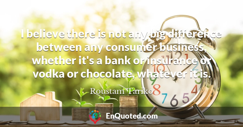 I believe there is not any big difference between any consumer business, whether it's a bank or insurance or vodka or chocolate, whatever it is.