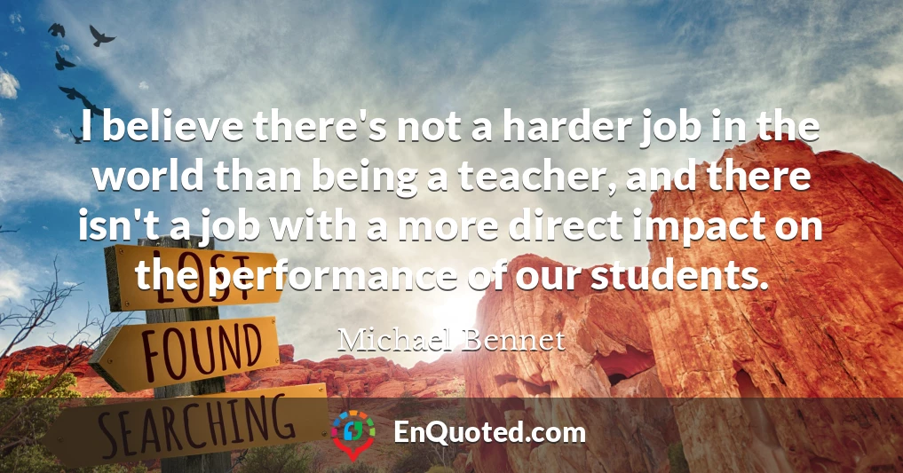 I believe there's not a harder job in the world than being a teacher, and there isn't a job with a more direct impact on the performance of our students.