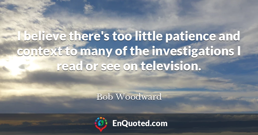 I believe there's too little patience and context to many of the investigations I read or see on television.