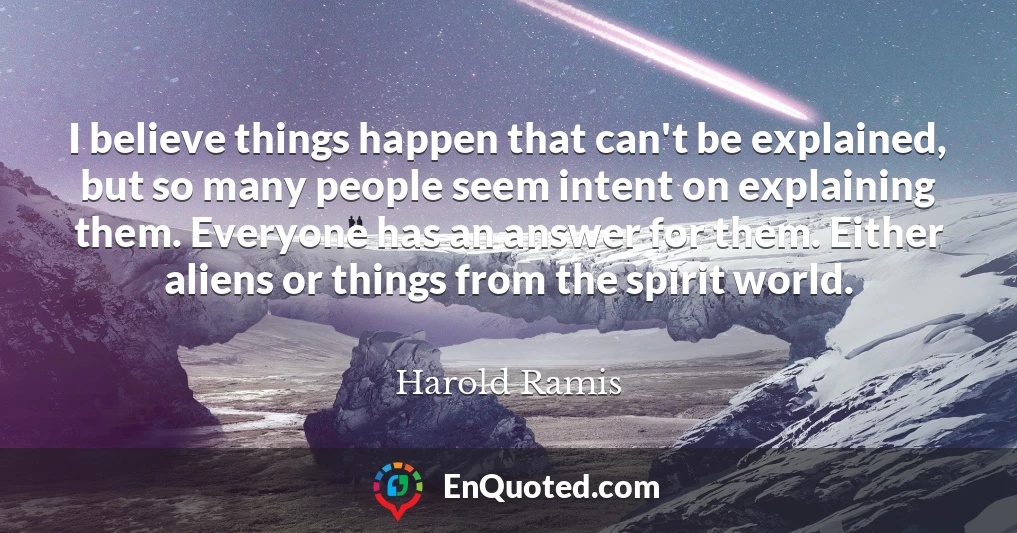 I believe things happen that can't be explained, but so many people seem intent on explaining them. Everyone has an answer for them. Either aliens or things from the spirit world.