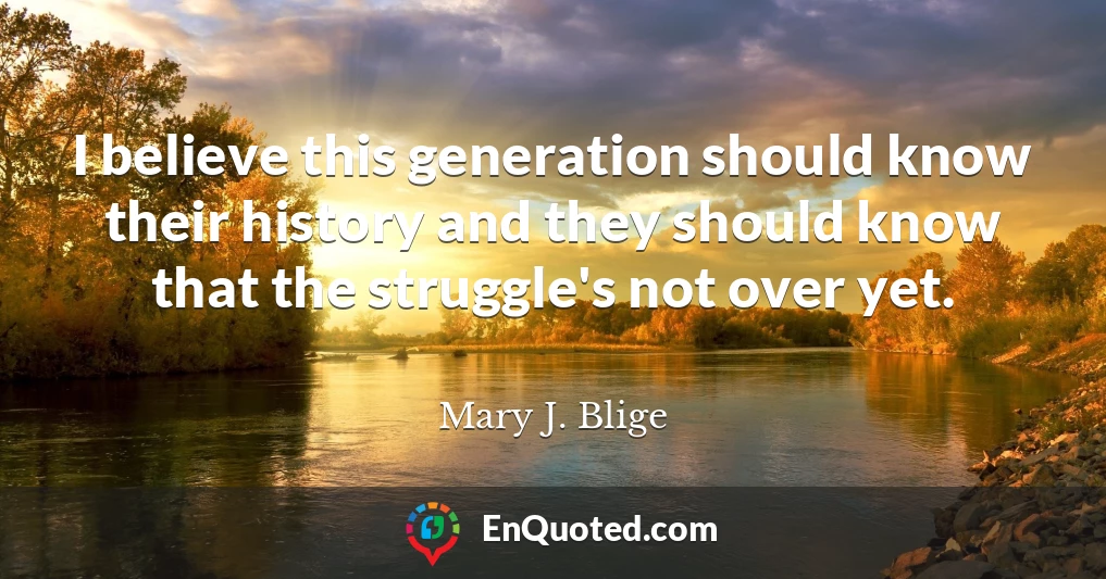 I believe this generation should know their history and they should know that the struggle's not over yet.