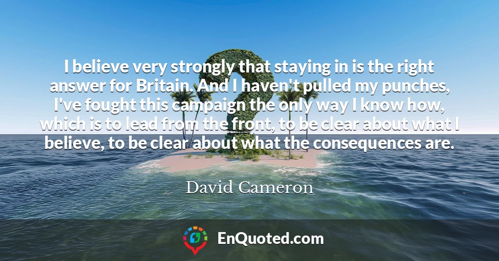 I believe very strongly that staying in is the right answer for Britain. And I haven't pulled my punches, I've fought this campaign the only way I know how, which is to lead from the front, to be clear about what I believe, to be clear about what the consequences are.