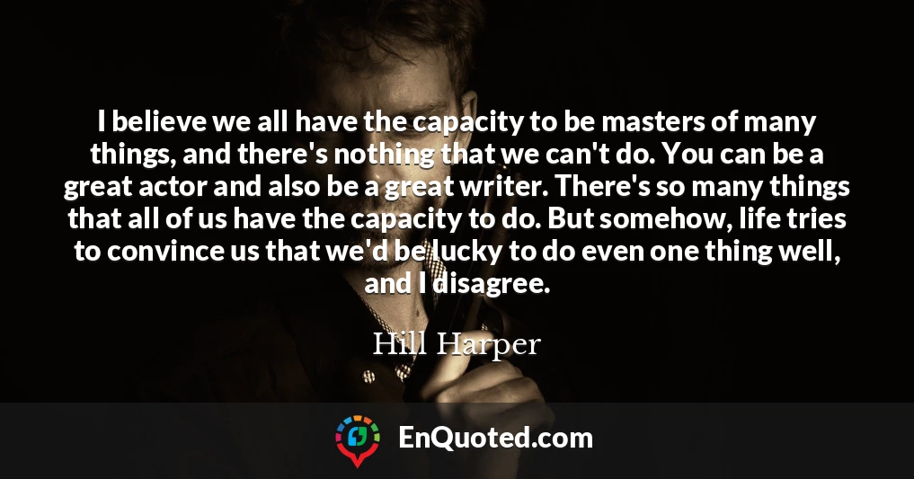 I believe we all have the capacity to be masters of many things, and there's nothing that we can't do. You can be a great actor and also be a great writer. There's so many things that all of us have the capacity to do. But somehow, life tries to convince us that we'd be lucky to do even one thing well, and I disagree.