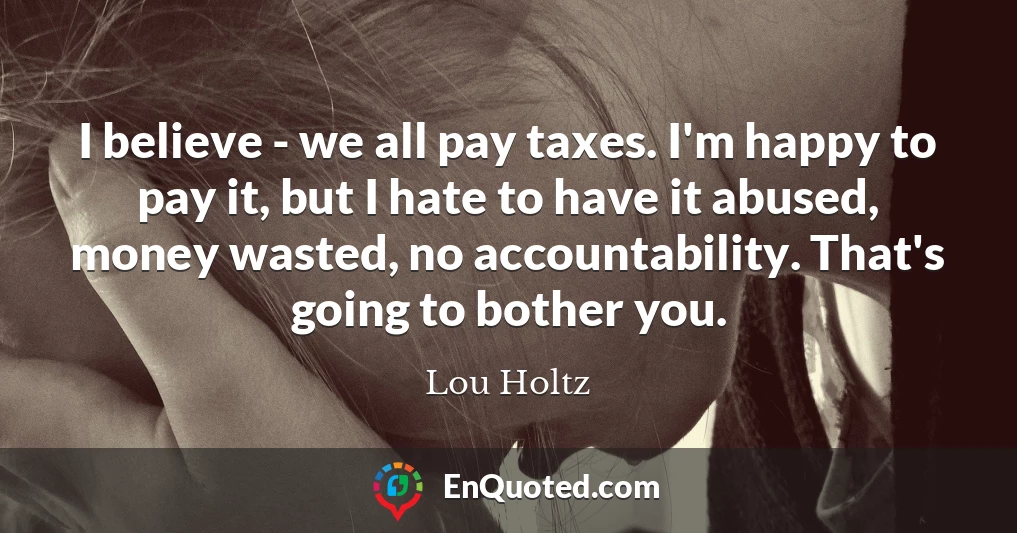 I believe - we all pay taxes. I'm happy to pay it, but I hate to have it abused, money wasted, no accountability. That's going to bother you.