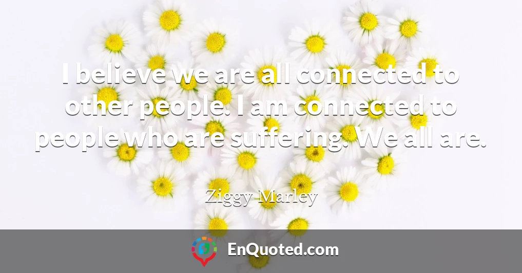 I believe we are all connected to other people. I am connected to people who are suffering. We all are.