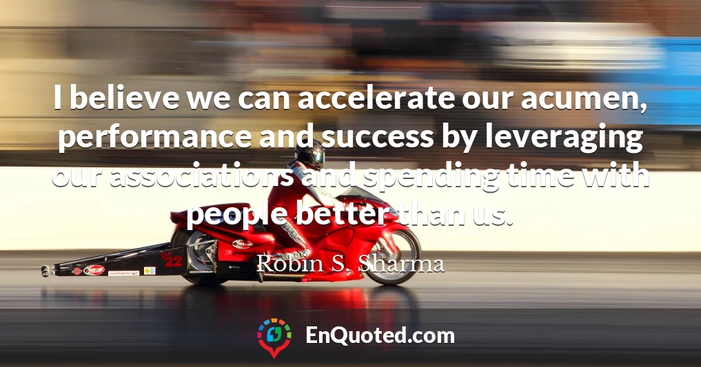 I believe we can accelerate our acumen, performance and success by leveraging our associations and spending time with people better than us.